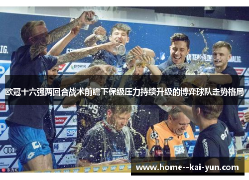 欧冠十六强两回合战术前瞻下保级压力持续升级的博弈球队走势格局 欧冠十六强两回合战术前瞻下保级压力持续升级的博弈球队走势格局