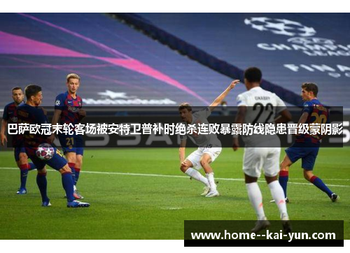 巴萨欧冠末轮客场被安特卫普补时绝杀连败暴露防线隐患晋级蒙阴影