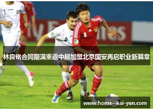 林良铭合同期满重返中超加盟北京国安再启职业新篇章 林良铭合同期满重返中超加盟北京国安再启职业新篇章