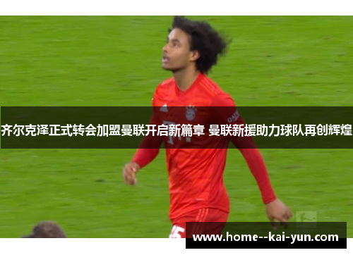 齐尔克泽正式转会加盟曼联开启新篇章 曼联新援助力球队再创辉煌